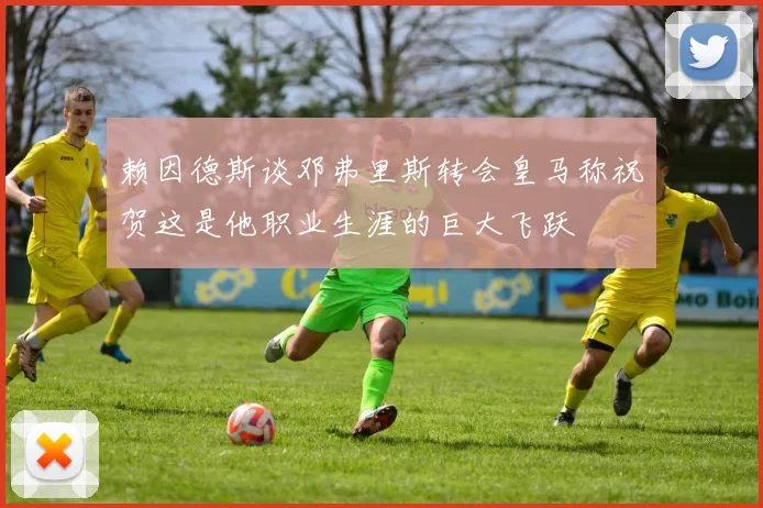 赖因德斯谈邓弗里斯转会皇马称祝贺这是他职业生涯的巨大飞跃