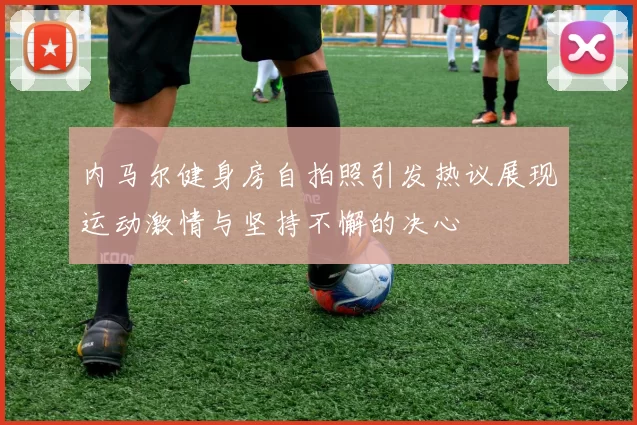 内马尔健身房自拍照引发热议展现运动激情与坚持不懈的决心