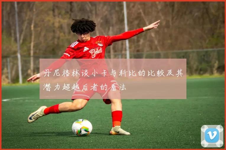 丹尼格林谈小卡与科比的比较及其潜力超越后者的看法