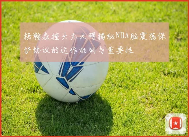 杨瀚森撞头无大碍揭秘NBA脑震荡保护协议的运作机制与重要性