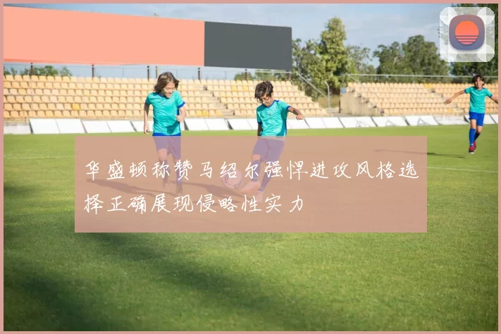 华盛顿称赞马绍尔强悍进攻风格选择正确展现侵略性实力