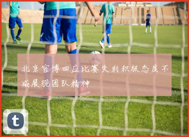 北京官博回应比赛失利积极态度不减展现团队精神